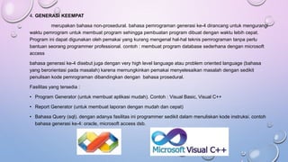 4. GENERASI KEEMPAT
merupakan bahasa non-prosedural. bahasa pemrograman generasi ke-4 dirancang untuk mengurangi
waktu pemrogram untuk membuat program sehingga pembuatan program dibuat dengan waktu lebih cepat.
Program ini dapat digunakan oleh pemakai yang kurang mengenal hal-hal teknis pemrograman tanpa perlu
bantuan seorang programmer professional. contoh : membuat program database sederhana dengan microsoft
access
bahasa generasi ke-4 disebut juga dengan very high level language atau problem oriented language (bahasa
yang berorientasi pada masalah) karena memungkinkan pemakai menyelesaikan masalah dengan sedikit
penulisan kode pemrograman dibandingkan dengan bahasa prosedural.
Fasilitas yang tersedia :
• Program Generator (untuk membuat aplikasi mudah). Contoh : Visual Basic, Visual C++
• Report Generator (untuk membuat laporan dengan mudah dan cepat)
• Bahasa Query (sql). dengan adanya fasilitas ini programmer sedikit dalam menuliskan kode instruksi. contoh
bahasa generasi ke-4: oracle, microsoft access dsb.
 
