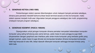 3. GENERASI KETIGA (1965-1980)
Perkembangan sistem operasi dikembangkan untuk melayani banyak pemakai sekaligus,
dimana para pemakai interaktif berkomunikasi lewat terminal secara on-line ke komputer, maka
sistem operasi menjadi multi-user (digunakan banyak pengguna sekaligus) dan multi- programming
(melayani banyak program sekaligus).
4. GENERASI KEEMPAT (PASCA 1980AN)
Dipergunakan untuk jaringan komputer dimana pemakai menyadari keberadaan komputer-
komputer yang saling terhubung satu sama lainnya. pada masa ini para pengguna juga telah
dinyamankan dengan graphical user interface yaitu antar-muka komputer yang berbasis grafis yang
sangat nyaman, pada masa ini juga dimulai era komputasi tersebar dimana komputasi-komputasi
tidak lagi berpusat di satu titik, tetapi dipecah dibanyak komputer sehingga tercapai kinerja yang
lebih baik.
 