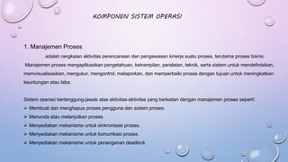 KOMPONEN SISTEM OPERASI
1. Manajemen Proses
adalah rangkaian aktivitas perencanaan dan pengawasan kinerja suatu proses, terutama proses bisnis.
Manajemen proses mengaplikasikan pengetahuan, ketrampilan, peralatan, teknik, serta sistem untuk mendefinisikan,
memvisualisasikan, mengukur, mengontrol, melaporkan, dan memperbaiki proses dengan tujuan untuk meningkatkan
keuntungan atau laba.
Sistem operasi bertanggung-jawab atas aktivitas-aktivitas yang berkaitan dengan manajemen proses seperti:
 Membuat dan menghapus proses pengguna dan sistem proses.
 Menunda atau melanjutkan proses.
 Menyediakan mekanisme untuk sinkronisasi proses.
 Menyediakan mekanisme untuk komunikasi proses.
 Menyediakan mekanisme untuk penanganan deadlock
 