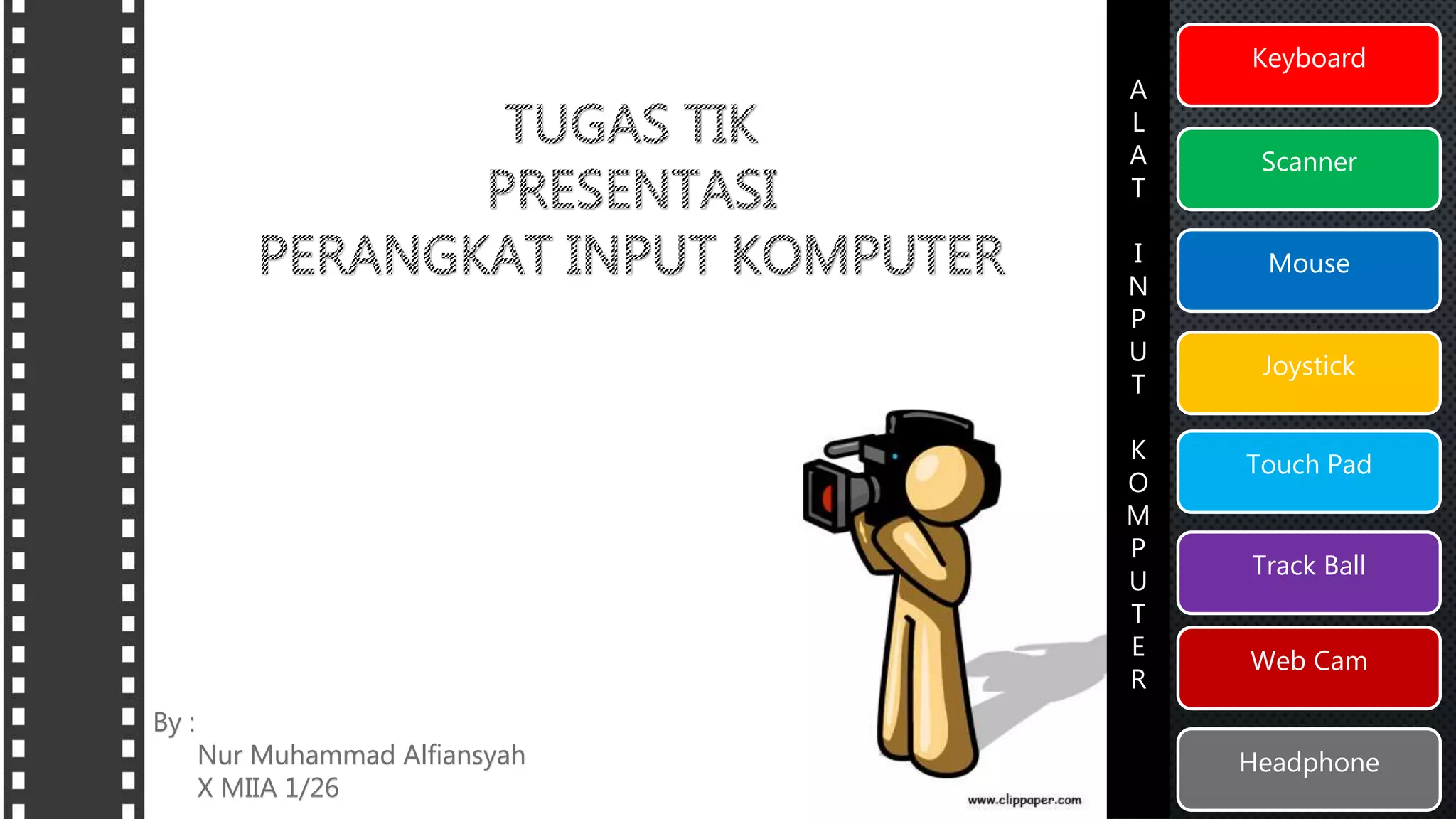 Keyboard 
Scanner 
Mouse 
Joystick 
Touch Pad 
Track Ball 
Web Cam 
Headphone 
A 
L 
A 
T 
I 
N 
P 
U 
T 
K 
O 
M 
P 
U 
T 
E 
R 
By : 
Nur Muhammad Alfiansyah 
X MIIA 1/26 
 