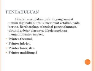 PENDAHULUAN Printer merupakan piranti yang sangat umum digunakan untuk membuat cetakan pada kertas. Berdasarkan teknologi pencetakannya, piranti  printer  biasanya dikelompokkan menjadi:Printer impact, Printer thermal, Printer ink-jet, Printer laser, dan Printer multifungsi 