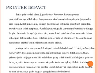 PRINTER IMPACT Jenis printer ini biasa juga disebut  hammer , karena proses pencetakkannya dilakukan dengan memukulkan sekelompok pin (jarum) ke pita tinta. Letak pin-pin ini sangat berdekatan sehingga membuat tampilan huruf relatif tidak terputus. Jumlah pin yang ada umumnya berkisar 9 hingga 24 pin. Semakin banyak jumlah pin, maka hasil cetakan akan semakin halus, sekalipun tak sehalus hasil cetakan printer ink-jet atau laser. Selain itu saat beroperasi printer ini menimbulkan suara brisik. jenis printer yang masuk kategori ini adalah  dot matrix ,  daisy wheel , dan  line printer . Meski memiliki berbagai kelemahan seperti telah disebutkan, printer jenis ini juga memiliki kelebihan yang tidak dimiliki oleh jenis printer lainnya yaitu kemampuan mencetak pada kertas rangkap. Selain itu biaya operasionalnya murah. Jenis printer ini lebih banyak digunakan pada kantor-kantor khususnya pada bagian pengelolaan adminsitrasi 