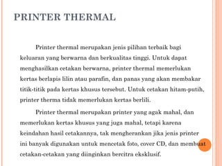 PRINTER THERMAL Printer thermal merupakan jenis pilihan terbaik bagi keluaran yang berwarna dan berkualitas tinggi. Untuk dapat menghasilkan cetakan berwarna, printer thermal memerlukan kertas berlapis lilin atau parafin, dan panas yang akan membakar titik-titik pada kertas khusus tersebut. Untuk cetakan hitam-putih, printer therma tidak memerlukan kertas berlili. Printer thermal merupakan printer yang agak mahal, dan memerlukan kertas khusus yang juga mahal, tetapi karena keindahan hasil cetakannya, tak mengherankan jika jenis printer ini banyak digunakan untuk mencetak foto, cover CD, dan membuat cetakan-cetakan yang diinginkan bercitra eksklusif. 