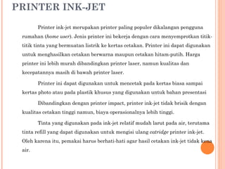 PRINTER INK-JET Printer ink-jet merupakan printer paling populer dikalangan pengguna rumahan ( home user ). Jenis printer ini bekerja dengan cara menyemprotkan titik-titik tinta yang bermuatan listrik ke kertas cetakan. Printer ini dapat digunakan untuk menghasilkan cetakan berwarna maupun cetakan hitam-putih. Harga printer ini lebih murah dibandingkan printer laser, namun kualitas dan kecepatannya masih di bawah printer laser. Printer ini dapat digunakan untuk mencetak pada kertas biasa sampai kertas photo atau pada plastik khusus yang digunakan untuk bahan presentasi Dibandingkan dengan printer impact, printer ink-jet tidak brisik dengan kualitas cetakan tinggi namun, biaya operasionalnya lebih tinggi. Tinta yang digunakan pada ink-jet relatif mudah larut pada air, terutama tinta refill yang dapat digunakan untuk mengisi ulang  catridge  printer ink-jet. Oleh karena itu, pemakai harus berhati-hati agar hasil cetakan ink-jet tidak kena air. 