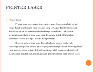 PRINTER LASER Printer Laser Printer laser merupakan jenis printer yang harganya relatif mahal, tetapi dapat memberikan hasil cetakan yang terbagus. Printer laser yang dirancang untuk mainframe memiliki kecepatan sekitar 229 halaman permenit, sementara printer laser yang dirancang untuk PC memiliki kecepatan sekitar 4 sampai 25 halaman permenit. Beberpa jenis printer laser dikenal sebagai printer postscript. Postscript merupakan bahasa printer yang dikembangkan oleh Adobe Systems yang menginginkan tulisan diskalakan (dibuat lebih besar atau lebih kecil) atau bahkan diputar dan memungkinkan gambar dicetak pada printer laser. 