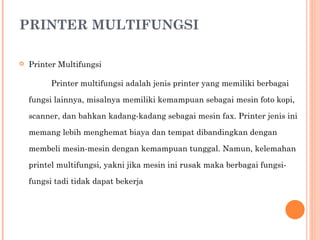 PRINTER MULTIFUNGSI Printer Multifungsi Printer multifungsi adalah jenis printer yang memiliki berbagai fungsi lainnya, misalnya memiliki kemampuan sebagai mesin foto kopi, scanner, dan bahkan kadang-kadang sebagai mesin fax. Printer jenis ini memang lebih menghemat biaya dan tempat dibandingkan dengan membeli mesin-mesin dengan kemampuan tunggal. Namun, kelemahan printel multifungsi, yakni jika mesin ini rusak maka berbagai fungsi-fungsi tadi tidak dapat bekerja 