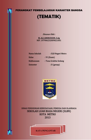 Perangkat Pembelajaran Karakter Bangsa (Tematik) Kls VI C1 Smt 2 TP. 2012/2013 by. M. Ali Amiruddin, S.Ag. Page 1
KATA PENGANTAR
PERANGKAT PEMBELAJARAN KARAKTER BANGSA
(TEMATIK)
Disusun Oleh :
M. ALI AMIRUDDIN, S.Ag
NIP. 197906232009021001
Nama Sekolah : SLB Negeri Metro
Kelas : VI (Enam)
Kekhususan : Tuna Grahita Sedang
Semester : II (genap)
DINAS PENDIDIKAN KEBUDAYAAN, PEMUDA DAN OLAHRAGA
SEKOLAH LUAR BIASA NEGERI (SLBN)
KOTA METRO
2013
 