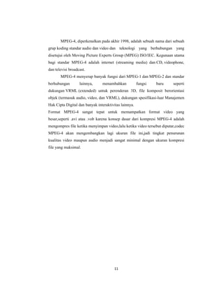11
MPEG-4, diperkenalkan pada akhir 1998, adalah sebuah nama dari sebuah
grup koding standar audio dan video dan teknologi yang berhubungan yang
disetujui oleh Moving Picture Experts Group (MPEG) ISO/IEC. Kegunaan utama
bagi standar MPEG-4 adalah internet (streaming media) dan CD, videophone,
dan televisi broadcast.
MPEG-4 menyerap banyak fungsi dari MPEG-1 dan MPEG-2 dan standar
berhubungan lainnya, menambahkan fungsi baru seperti
dukungan VRML (extended) untuk perenderan 3D, file komposit berorientasi
objek (termasuk audio, video, dan VRML), dukungan spesifikasi-luar Manajemen
Hak Cipta Digital dan banyak interaktivitas lainnya.
Format MPEG-4 sangat tepat untuk memampatkan format video yang
besar,seperti .avi atau .vob karena konsep dasar dari kompresi MPEG-4 adalah
mengompres file ketika menyimpan video,lalu ketika video tersebut diputar,codec
MPEG-4 akan mengembangkan lagi ukuran file ini,jadi tingkat penurunan
kualitas video maupun audio menjadi sangat minimal dengan ukuran kompresi
file yang maksimal.
 