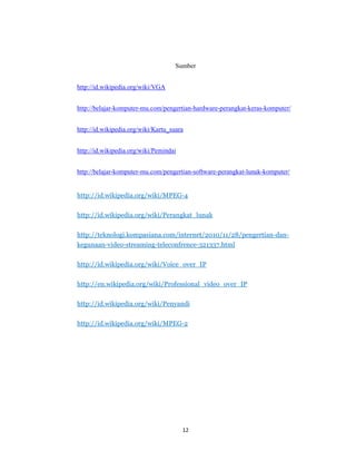 12
Sumber
http://id.wikipedia.org/wiki/VGA
http://belajar-komputer-mu.com/pengertian-hardware-perangkat-keras-komputer/
http://id.wikipedia.org/wiki/Kartu_suara
http://id.wikipedia.org/wiki/Pemindai
http://belajar-komputer-mu.com/pengertian-software-perangkat-lunak-komputer/
http://id.wikipedia.org/wiki/MPEG-4
http://id.wikipedia.org/wiki/Perangkat_lunak
http://teknologi.kompasiana.com/internet/2010/11/28/pengertian-dan-
kegunaan-video-streaming-teleconfrence-321337.html
http://id.wikipedia.org/wiki/Voice_over_IP
http://en.wikipedia.org/wiki/Professional_video_over_IP
http://id.wikipedia.org/wiki/Penyandi
http://id.wikipedia.org/wiki/MPEG-2
 