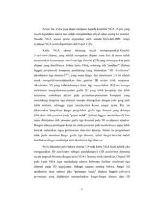 3
Selain itu, VGA juga dapat mengacu kepada konektor VGA 15-pin yang
masih digunakan secara luas untuk mengantarkan sinyal video analog ke monitor.
Standar VGA secara resmi digantikan oleh standar XGA dari IBM, tetapi
nyatanya VGA justru digantikan oleh Super VGA.
Kartu VGA zaman sekarang sudah mempergunakan Graphic
Accelerator chipset, yang adalah merupakan chipset masa kini di mana sudah
memasukkan kemampuan akselerasi tiga dimensi (3D) yang terintegrasikan pada
chipset yang dimilikinya. Selain kartu VGA, sekarang ada "periferal" (bahasa
Inggris: peripheral) komputer pendukung yang dinamakan "3D Accelerator"
(akselerator tiga dimensi)[1][2]
, yang mana fungsi dari akselerator 3D ini adalah
untuk mengolah/menterjemahkan data gambar 3D secara lebih sempurna.
Akselerator 3D yang keberadaannya tidak lagi memerlukan IRQ ini mampu
melakukan manipulasi-manipulasi grafis 3D yang lebih kompleks dan lebih
sempurna, contohnya adalah pada permainan-permainan komputer yang
mendukung tampilan tiga dimensi mampu ditampilkan dengan citra yang jauh
lebih realistis, sehingga dapat memberikan kesan sangat nyata. Hal ini
dikarenakan banyaknya fungsi pengolahan grafis tiga dimensi yang dulunya
dilakukan oleh prosesor pada "papan induk" (bahasa Inggris: motherboard), kini
dapat dikerjakan oleh prosesor grafis tiga dimensi pada 3D accelerator tersebut.
Dengan adanya pembagian kerja ini, maka prosesor pada motherboard dapat lebih
banyak melakukan tugas pemrosesan data-data lainnya. Selain itu programmer
tidak perlu membuat fungsi grafis tiga dimensi, sebab fungsi tersebut sudah
disediakan dengan sendirinya oleh akselerator tiga dimensi.
Perlu diketahui pula bahwa chipset 3D pada kartu VGA tidak sebaik jika
menggunakan 3D accelerator sebagai pendukungnya (3D accelerator dipasang
secara terpisah bersama dengan kartu VGA). Namun meski demikian, Chipset 3D
pada kartu VGA juga mendukung adanya beberapa fasilitas akselerasi tiga
dimensi pada 3D accelerator. Sebagai catatan penting bahwa, fungsi 3D
accelerator akan optimal jika "perangkat lunak" (bahasa Inggris: software)
permainan yang dijalankan memanfaatkan fungsi-fungsi khusus dari 3D
 