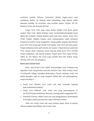 4
accelerator tersebut. Software "permainan" (bahasa Inggris: game) yang
mendukung fasilitas ini sekarang mulai berkembang, yang terkenal adalah
dukungan terhadap 3D accelerator yang memiliki chipset VooDoo 3D FX,
Rendition Verite, dan Permedia 3D Labs.
Fungsi VGA Card, yang sering disebut Graphic Card (kartu grafis)
ataupun Video Card, adalah berfungsi untuk menerjemahkan/mengubah sinyal
digital dari komputer menjadi tampilan grafis pada layar monitor. Kartu VGA
(Video Graphic Adapter) berguna untuk menerjemahkan output (keluaran)
komputer ke monitor. Untuk menggambar / design graphic ataupun untuk bermain
game.VGA Card sering juga disebut Card display, kartu VGA atau kartu grafis.
Tempat melekatnya kartu grafis disebut slot expansi. Chipset/prosesor pada kartu
VGA, banyak sekali macamnya karena tiap-tiap pabrik kartu VGA memiliki
Chipset andalannya. Ada banyak produsen Chipset kartu VGA seperti NVidia,
3DFX, S3, ATi, Matrox, SiS, Cirrus Logic, Number Nine (#9), Trident, Tseng,
3D Labs, STB, OTi, dan sebagainya.
Kartu suara (Sound Card)
Kartu suara (Sound Card) adalah suatu perangkat keras komputer yang
digunakan untuk mengeluarkan suara dan merekam suara. Pada awalnya, Sound
Card hanyalah sebagai pelengkap darikomputer. Namun sekarang, sound card
adalah perangkat wajib di setiap komputer. Dilihat dari cara pemasangannya,
sound card dibagi 3:
• Sound Card Onboard, yaitu sound card yang menempel langsung
pada motherboard komputer.
• Sound Card Offboard, yaitu sound card yang pemasangannya di
slot ISA/PCI pada motherboard. Rata-rata, sekarang sudah menggunakan PCI
• Soundcard External, adalah sound card yang penggunaannya disambungkan
ke komputer melalui port eksternal, seperti USB atau FireWire
Salah satu contoh sound card yang terbilang sangat sukses di pasaran
indonesia adalah Sound Blaster, dari Creative Labs.
 