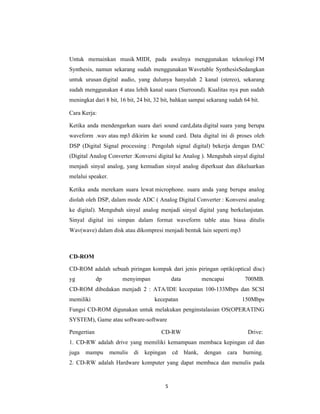 5
Untuk memainkan musik MIDI, pada awalnya menggunakan teknologi FM
Synthesis, namun sekarang sudah menggunakan Wavetable SynthesisSedangkan
untuk urusan digital audio, yang dulunya hanyalah 2 kanal (stereo), sekarang
sudah menggunakan 4 atau lebih kanal suara (Surround). Kualitas nya pun sudah
meningkat dari 8 bit, 16 bit, 24 bit, 32 bit, bahkan sampai sekarang sudah 64 bit.
Cara Kerja:
Ketika anda mendengarkan suara dari sound card,data digital suara yang berupa
waveform .wav atau mp3 dikirim ke sound card. Data digital ini di proses oleh
DSP (Digital Signal processing : Pengolah signal digital) bekerja dengan DAC
(Digital Analog Converter :Konversi digital ke Analog ). Mengubah sinyal digital
menjadi sinyal analog, yang kemudian sinyal analog diperkuat dan dikeluarkan
melalui speaker.
Ketika anda merekam suara lewat microphone. suara anda yang berupa analog
diolah oleh DSP, dalam mode ADC ( Analog Digital Converter : Konversi analog
ke digital). Mengubah sinyal analog menjadi sinyal digital yang berkelanjutan.
Sinyal digital ini simpan dalam format waveform table atau biasa ditulis
Wav(wave) dalam disk atau dikompresi menjadi bentuk lain seperti mp3
CD-ROM
CD-ROM adalah sebuah piringan kompak dari jenis piringan optik(optical disc)
yg dp menyimpan data mencapai 700MB.
CD-ROM dibedakan menjadi 2 : ATA/IDE kecepatan 100-133Mbps dan SCSI
memiliki kecepatan 150Mbps
Fungsi CD-ROM digunakan untuk melakukan penginstalasian OS(OPERATING
SYSTEM), Game atau software-software
Pengertian CD-RW Drive:
1. CD-RW adalah drive yang memiliki kemampuan membaca kepingan cd dan
juga mampu menulis di kepingan cd blank, dengan cara burning.
2. CD-RW adalah Hardware komputer yang dapat membaca dan menulis pada
 