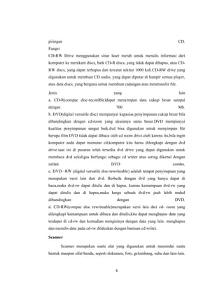 6
piringan CD.
Fungsi
CD-RW Drive menggunakan sinar laser merah untuk menulis informasi dari
komputer ke merekam discs, baik CD-R discs, yang tidak dapat dihapus, atau CD-
RW discs, yang dapat terhapus dan tercatat sekitar 1000 kali.CD-RW drive yang
digunakan untuk membuat CD audio, yang dapat diputar di hampir semua player,
atau data discs, yang berguna untuk membuat cadangan atau mentransfer file.
Jenis yang lain
a. CD-R(compac disc-recordble)dapat menyimpan data cukup besar sampai
dengan 700 Mb.
b. DVD(digital versatile disc) mempunyai kapasias penyimpanan cukup besar bila
dibandingkan dengan cd-room yang ukuranya sama besar.DVD mempunyai
kualitas penyimpanan sangat baik.dvd bisa digunakan untuk menyimpan file
berupa film.DVD tidak dapat dibaca oleh cd room drive.oleh karena itu,bila ingin
komputer anda dapat memutar cd,komputer kita harus dilengkapi dengan dvd
drive.saat ini di pasaran telah tersedia dvd drive yang dapat digunakan untuk
membaca dvd sekaligus berfungsi sebagai cd writer atau sering dikenal dengan
istilah DVD combo.
c. DVD –RW (digital versatile disc-rewriteable) adalah tempat penyimpnan yang
merupakan versi lain dari dvd. Berbeda dengan dvd yang hanya dapat di
baca,maka dvd-rw dapat ditulis dan di hapus. karena kemampuan dvd-rw yang
dapat ditulis dan di hapus,maka harga sebuah dvd-rw jauh lebih mahal
dibandingkan dengan DVD.
d. CD-RW(compac disc rewriteable)merupakan versi lain dari cd- room yang
dilengkapi kemampuan untuk dibaca dan ditulis,kita dapat menghapus data yang
terdapat di cd-rw dan kemudian mengisinya dengan data yang lain. menghapus
dan menulis data pada cd-rw dilakukan dengan bantuan cd writer.
Scanner
Scanner merupakan suatu alat yang digunakan untuk memindai suatu
bentuk maupun sifat benda, seperti dokumen, foto, gelombang, suhu dan lain-lain.
 