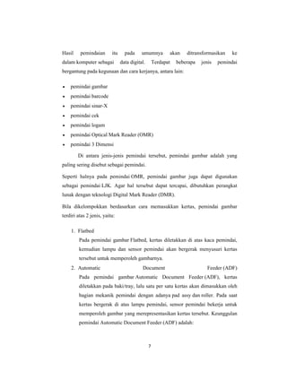 7
Hasil pemindaian itu pada umumnya akan ditransformasikan ke
dalam komputer sebagai data digital. Terdapat beberapa jenis pemindai
bergantung pada kegunaan dan cara kerjanya, antara lain:
• pemindai gambar
• pemindai barcode
• pemindai sinar-X
• pemindai cek
• pemindai logam
• pemindai Optical Mark Reader (OMR)
• pemindai 3 Dimensi
Di antara jenis-jenis pemindai tersebut, pemindai gambar adalah yang
paling sering disebut sebagai pemindai.
Seperti halnya pada pemindai OMR, pemindai gambar juga dapat digunakan
sebagai pemindai LJK. Agar hal tersebut dapat tercapai, dibutuhkan perangkat
lunak dengan teknologi Digital Mark Reader (DMR).
Bila dikelompokkan berdasarkan cara memasukkan kertas, pemindai gambar
terdiri atas 2 jenis, yaitu:
1. Flatbed
Pada pemindai gambar Flatbed, kertas diletakkan di atas kaca pemindai,
kemudian lampu dan sensor pemindai akan bergerak menyusuri kertas
tersebut untuk memperoleh gambarnya.
2. Automatic Document Feeder (ADF)
Pada pemindai gambar Automatic Document Feeder (ADF), kertas
diletakkan pada baki/tray, lalu satu per satu kertas akan dimasukkan oleh
bagian mekanik pemindai dengan adanya pad assy dan roller. Pada saat
kertas bergerak di atas lampu pemindai, sensor pemindai bekerja untuk
memperoleh gambar yang merepresentasikan kertas tersebut. Keunggulan
pemindai Automatic Document Feeder (ADF) adalah:
 