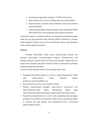 8
• kecepatannya tinggi, dapat mencapai > 10.000 lembar per jam
• dapat membaca dua sisi kertas sekaligus pada saat yang bersamaan
• dengan imprinter, pemindai dapat memberikan tanda pada lembaran
yang telah dipindai
• sangat tepat dipasangkan dengan perangkat lunak berteknologi Digital
Mark Reader serta untuk pengarsipan dan manajemen dokumen.
setelah kita mengulas / membahas hardware, kita juga perlu mengetahui perangkat
lunak apa saja yang diperlukan untuk membuat aplikasi multimedia ini. Berikut
adalah pengertian software secara umum dan beberapa software yang diperlukan
untuk membuat aplikasi multimedia.
Software
Perangkat lunak adalah istilah umum untuk data yang diformat dan
disimpan secara digital, termasuk program komputer, dokumentasinya, dan
berbagai informasi yang bisa dibaca dan ditulis oleh komputer. Dengan kata lain,
bagian sistem komputer yang tidak berwujud. Istilah ini menonjolkan perbedaan
dengan perangkat keras komputer.
Di bawah ini ada beberapa contoh macam perangkat lunak, yaitu:
Perangkat lunak aplikasi (application software) seperti pengolah kata, lembar
tabel hitung, pemutar media, dan paket aplikasi
perkantoran seperti OpenOffice.org.
Sistem operasi (operating system) misalnya Ubuntu.
Perkakas pengembangan perangkat lunak (software development tool)
seperti Kompilator untuk bahasa pemrograman tingkat tinggi
seperti Pascal dan bahasa pemrograman tingkat rendah yaitu bahasa rakitan.
Pengendali perangkat keras (device driver) yaitu penghubung antara perangkat
perangkat keras pembantu dan komputer adalah software yang banyak dipakai
di swalayan dan juga sekolah, yaitu penggunaan barcode scanner pada
aplikasi database lainnya.
 