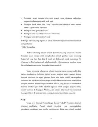 9
Perangkat lunak menetap (firmware) seperti yang dipasang dalam jam
tangan digital dan pengendali jarak jauh.
Perangkat lunak bebas (free ‘libre’ software) dan Perangkat lunak sumber
terbuka (open source software)
Perangkat lunak gratis (freeware)
Perangkat lunak uji coba (shareware / ‘trialware)
Perangkat lunak perusak (malware)
Beberapa software yang digunakan untuk pembuatan aplikasi multimedia adalah
sebagai berikut :
Video Streaming
Video Streaming adalah sebuah komunikasi yang dilakukan melalui
broadcast akses internet untuk menghasilkan sebuah gambar, video streaming
bukan hal yang baru bagi kita di tanah air (Indonesia), sejak munculnya 3G
(Generasi ke Tiga) pada sebuah telephone seluler video streaming bagaikan jamur
bertumbuhan dimana-mana, hingga kepelosok tanah air.
Video streaming sebenarnya sebuah teknologi yang mempermudah kita
dalam mendapatkan informasi dalam bentuk tampilan video, apalagi dengan
internet menjamur di segala penjuru dunia kita makin mudah mendapatkan
informasi dan menikmati hiburan tanpa membutuhkan media antena televisi biasa
maupun parabola, karena banyak broadcast televisi yang free to air memberikan
fasilitas tersebut agar media tersebut dapat di simak disegala penjuru dunia,
seperti saat kita di Singapur, Amerika, dan lainnya kita masih bisa menyimak
tayangan televisi di tanah air tanpa perangkat antena televisi atau parabola.
VoIP
Voice over Internet Protocol (juga disebut VoIP, IP Telephony, Internet
telephony atau Digital Phone) adalah teknologi yang memungkinkan
percakapan suara jarak jauh melalui mediainternet. Data suara diubah menjadi
 