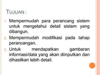 TUJUAN :
1. Mempermudah para perancang sistem
untuk mengetahui detail sistem yang
dibangun.
2. Mempermudah modifikasi pada tahap
perancangan.
3. Untuk mendapatkan gambaran
informasi/data yang akan diinputkan dan
dihasilkan lebih detail.
