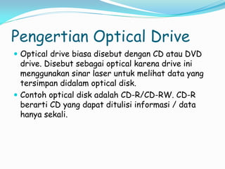 Pengertian Optical Drive
 Optical drive biasa disebut dengan CD atau DVD
drive. Disebut sebagai optical karena drive ini
menggunakan sinar laser untuk melihat data yang
tersimpan didalam optical disk.
 Contoh optical disk adalah CD-R/CD-RW. CD-R
berarti CD yang dapat ditulisi informasi / data
hanya sekali.
 