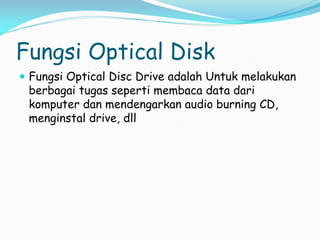Fungsi Optical Disk
 Fungsi Optical Disc Drive adalah Untuk melakukan
berbagai tugas seperti membaca data dari
komputer dan mendengarkan audio burning CD,
menginstal drive, dll
 