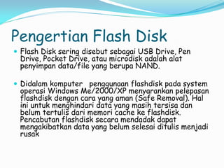 Pengertian Flash Disk
 Flash Disk sering disebut sebagai USB Drive, Pen
Drive, Pocket Drive, atau microdisk adalah alat
penyimpan data/file yang berupa NAND.
 Didalam komputer penggunaan flashdisk pada system
operasi Windows Me/2000/XP menyarankan pelepasan
flashdisk dengan cara yang aman (Safe Removal). Hal
ini untuk menghindari data yang masih tersisa dan
belum tertulis dari memori cache ke flashdisk.
Pencabutan flashdisk secara mendadak dapat
mengakibatkan data yang belum selesai ditulis menjadi
rusak
 