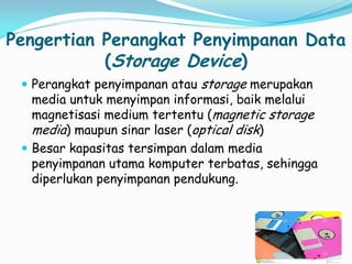 Pengertian Perangkat Penyimpanan Data
(Storage Device)
 Perangkat penyimpanan atau storage merupakan
media untuk menyimpan informasi, baik melalui
magnetisasi medium tertentu (magnetic storage
media) maupun sinar laser (optical disk)
 Besar kapasitas tersimpan dalam media
penyimpanan utama komputer terbatas, sehingga
diperlukan penyimpanan pendukung.
 
