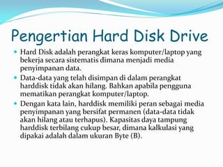 Pengertian Hard Disk Drive
 Hard Disk adalah perangkat keras komputer/laptop yang
bekerja secara sistematis dimana menjadi media
penyimpanan data.
 Data-data yang telah disimpan di dalam perangkat
harddisk tidak akan hilang. Bahkan apabila pengguna
mematikan perangkat komputer/laptop.
 Dengan kata lain, harddisk memiliki peran sebagai media
penyimpanan yang bersifat permanen (data-data tidak
akan hilang atau terhapus). Kapasitas daya tampung
harddisk terbilang cukup besar, dimana kalkulasi yang
dipakai adalah dalam ukuran Byte (B).
 
