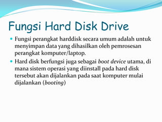 Fungsi Hard Disk Drive
 Fungsi perangkat harddisk secara umum adalah untuk
menyimpan data yang dihasilkan oleh pemrosesan
perangkat komputer/laptop.
 Hard disk berfungsi juga sebagai boot device utama, di
mana sistem operasi yang diinstall pada hard disk
tersebut akan dijalankan pada saat komputer mulai
dijalankan (booting)
 