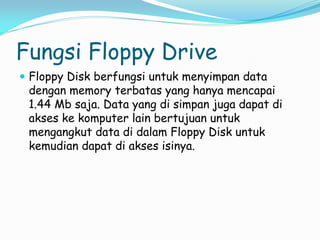 Fungsi Floppy Drive
 Floppy Disk berfungsi untuk menyimpan data
dengan memory terbatas yang hanya mencapai
1.44 Mb saja. Data yang di simpan juga dapat di
akses ke komputer lain bertujuan untuk
mengangkut data di dalam Floppy Disk untuk
kemudian dapat di akses isinya.
 