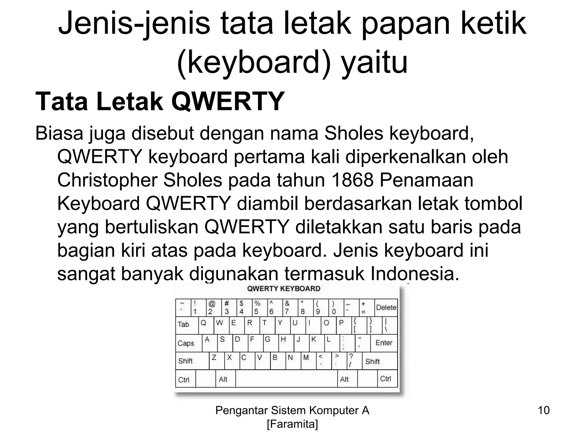Jenis-jenis tata letak papan ketik
(keyboard) yaitu
Tata Letak QWERTY
Biasa juga disebut dengan nama Sholes keyboard,
QWERTY keyboard pertama kali diperkenalkan oleh
Christopher Sholes pada tahun 1868 Penamaan
Keyboard QWERTY diambil berdasarkan letak tombol
yang bertuliskan QWERTY diletakkan satu baris pada
bagian kiri atas pada keyboard. Jenis keyboard ini
sangat banyak digunakan termasuk Indonesia.
10Pengantar Sistem Komputer A
[Faramita]
 