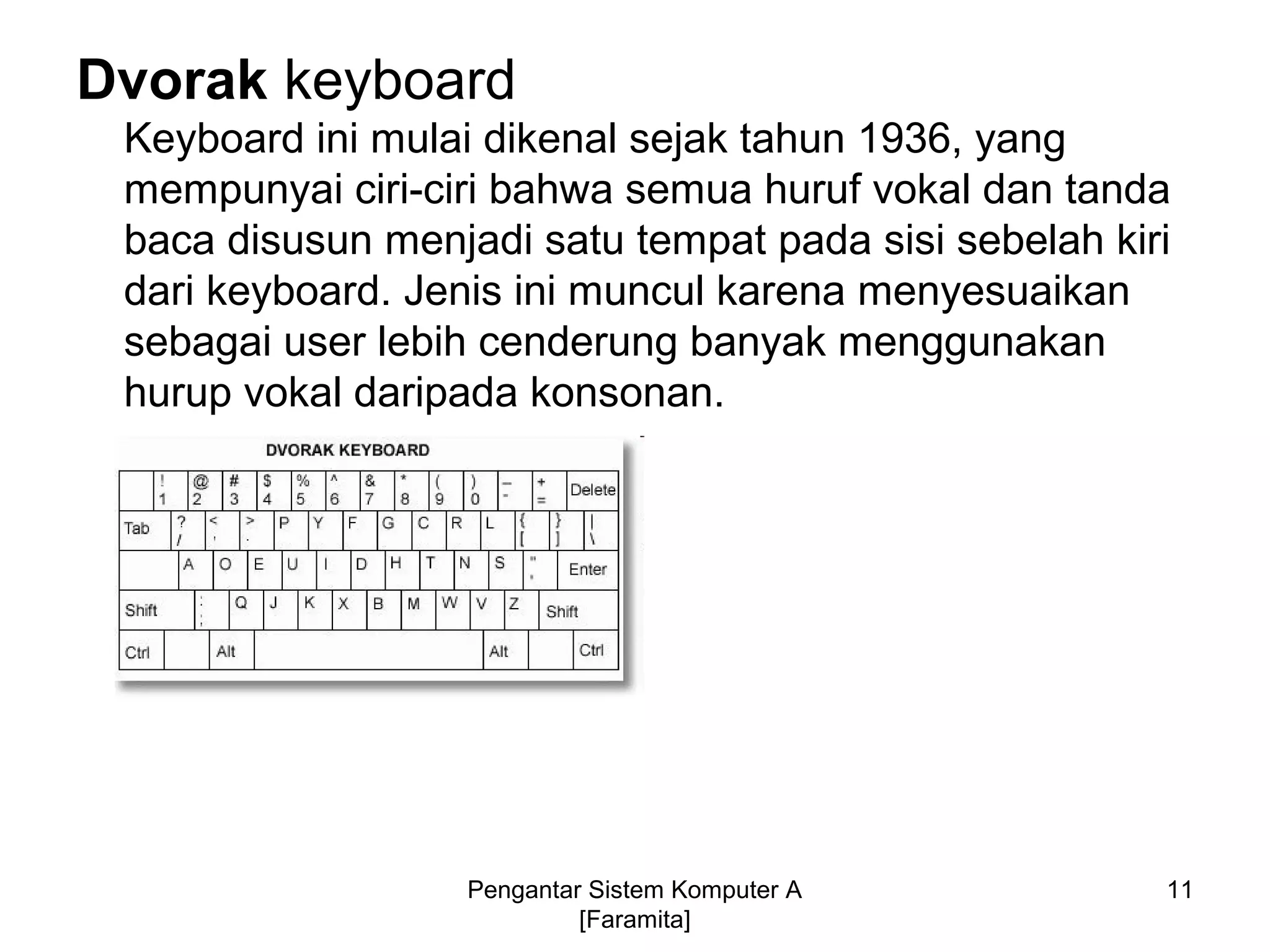 Dvorak keyboard
Keyboard ini mulai dikenal sejak tahun 1936, yang
mempunyai ciri-ciri bahwa semua huruf vokal dan tanda
baca disusun menjadi satu tempat pada sisi sebelah kiri
dari keyboard. Jenis ini muncul karena menyesuaikan
sebagai user lebih cenderung banyak menggunakan
hurup vokal daripada konsonan.
11Pengantar Sistem Komputer A
[Faramita]
 