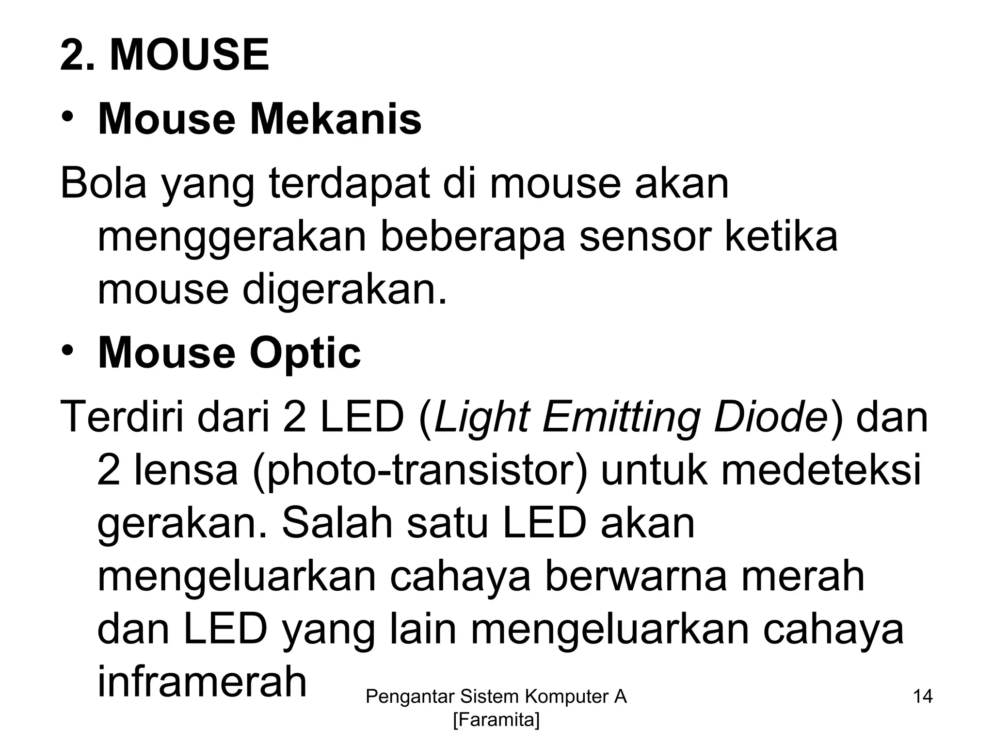 2. MOUSE
• Mouse Mekanis
Bola yang terdapat di mouse akan
menggerakan beberapa sensor ketika
mouse digerakan.
• Mouse Optic
Terdiri dari 2 LED (Light Emitting Diode) dan
2 lensa (photo-transistor) untuk medeteksi
gerakan. Salah satu LED akan
mengeluarkan cahaya berwarna merah
dan LED yang lain mengeluarkan cahaya
inframerah 14Pengantar Sistem Komputer A
[Faramita]
 