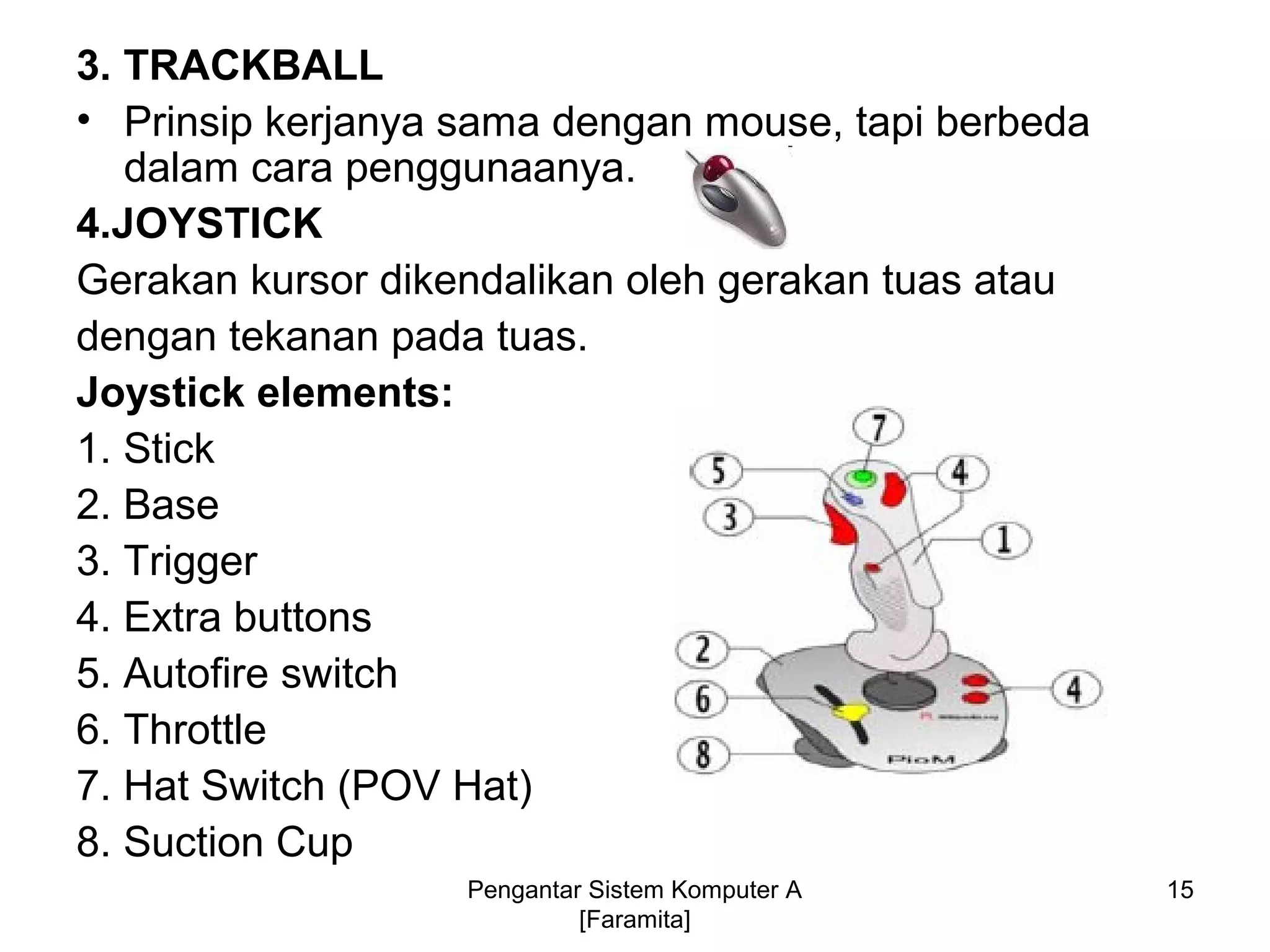 3. TRACKBALL
• Prinsip kerjanya sama dengan mouse, tapi berbeda
dalam cara penggunaanya.
4.JOYSTICK
Gerakan kursor dikendalikan oleh gerakan tuas atau
dengan tekanan pada tuas.
Joystick elements:
1. Stick
2. Base
3. Trigger
4. Extra buttons
5. Autofire switch
6. Throttle
7. Hat Switch (POV Hat)
8. Suction Cup
15Pengantar Sistem Komputer A
[Faramita]
 
