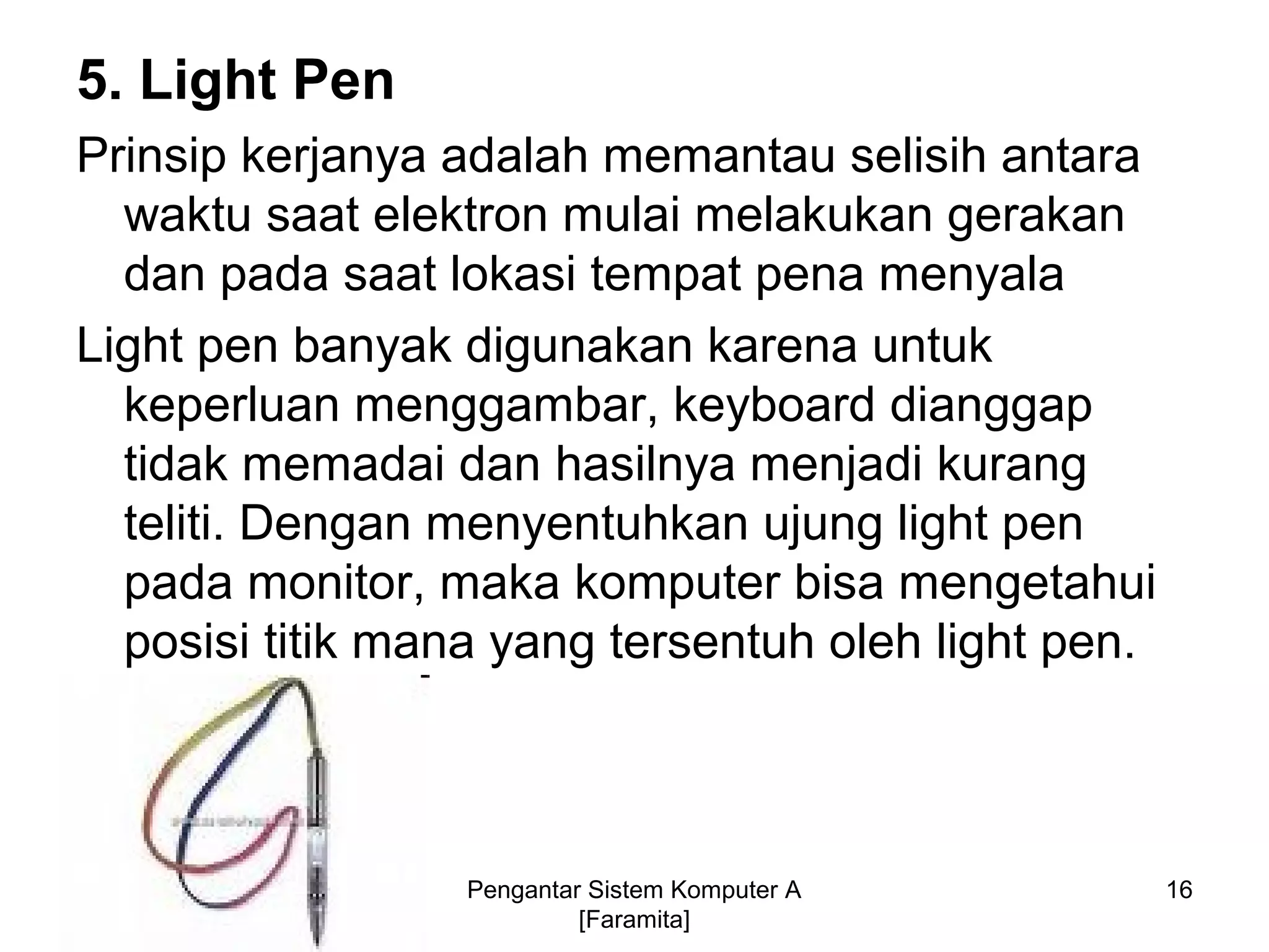 5. Light Pen
Prinsip kerjanya adalah memantau selisih antara
waktu saat elektron mulai melakukan gerakan
dan pada saat lokasi tempat pena menyala
Light pen banyak digunakan karena untuk
keperluan menggambar, keyboard dianggap
tidak memadai dan hasilnya menjadi kurang
teliti. Dengan menyentuhkan ujung light pen
pada monitor, maka komputer bisa mengetahui
posisi titik mana yang tersentuh oleh light pen.
16Pengantar Sistem Komputer A
[Faramita]
 