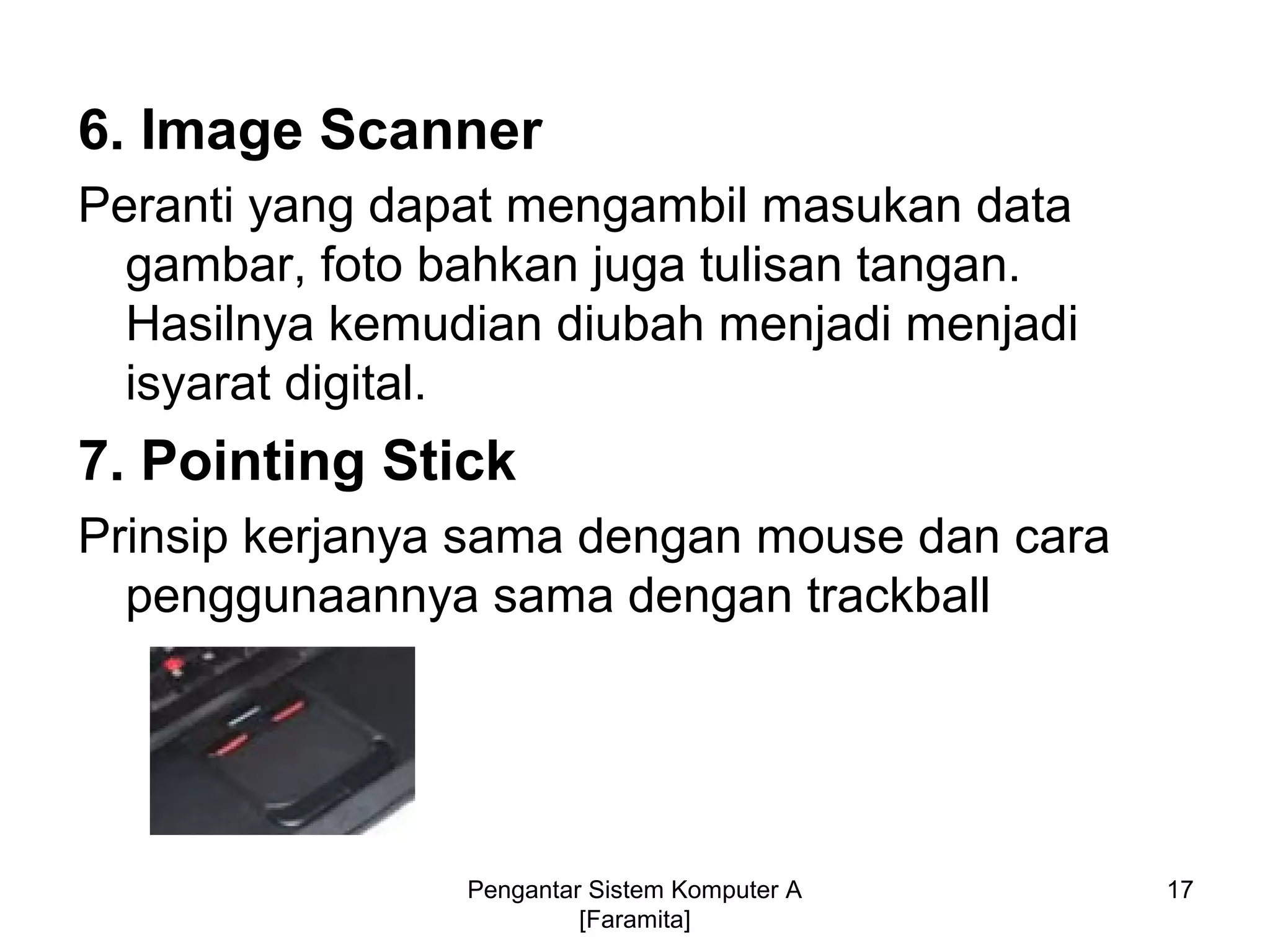 6. Image Scanner
Peranti yang dapat mengambil masukan data
gambar, foto bahkan juga tulisan tangan.
Hasilnya kemudian diubah menjadi menjadi
isyarat digital.
7. Pointing Stick
Prinsip kerjanya sama dengan mouse dan cara
penggunaannya sama dengan trackball
17Pengantar Sistem Komputer A
[Faramita]
 