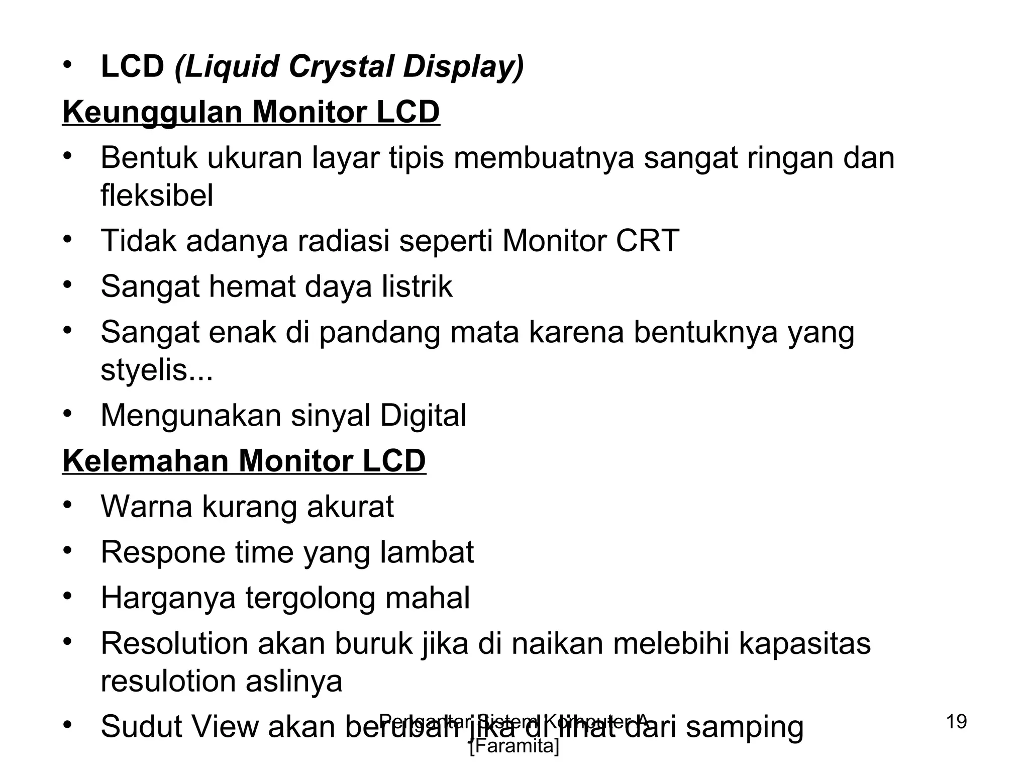 • LCD (Liquid Crystal Display)
Keunggulan Monitor LCD
• Bentuk ukuran layar tipis membuatnya sangat ringan dan
fleksibel
• Tidak adanya radiasi seperti Monitor CRT
• Sangat hemat daya listrik
• Sangat enak di pandang mata karena bentuknya yang
styelis...
• Mengunakan sinyal Digital
Kelemahan Monitor LCD
• Warna kurang akurat
• Respone time yang lambat
• Harganya tergolong mahal
• Resolution akan buruk jika di naikan melebihi kapasitas
resulotion aslinya
• Sudut View akan berubah jika di lihat dari samping 19Pengantar Sistem Komputer A
[Faramita]
 