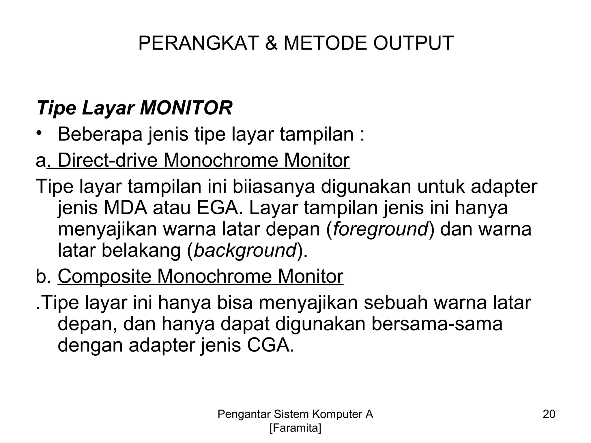 Tipe Layar MONITOR
• Beberapa jenis tipe layar tampilan :
a. Direct-drive Monochrome Monitor
Tipe layar tampilan ini biiasanya digunakan untuk adapter
jenis MDA atau EGA. Layar tampilan jenis ini hanya
menyajikan warna latar depan (foreground) dan warna
latar belakang (background).
b. Composite Monochrome Monitor
.Tipe layar ini hanya bisa menyajikan sebuah warna latar
depan, dan hanya dapat digunakan bersama-sama
dengan adapter jenis CGA.
PERANGKAT & METODE OUTPUT
20Pengantar Sistem Komputer A
[Faramita]
 