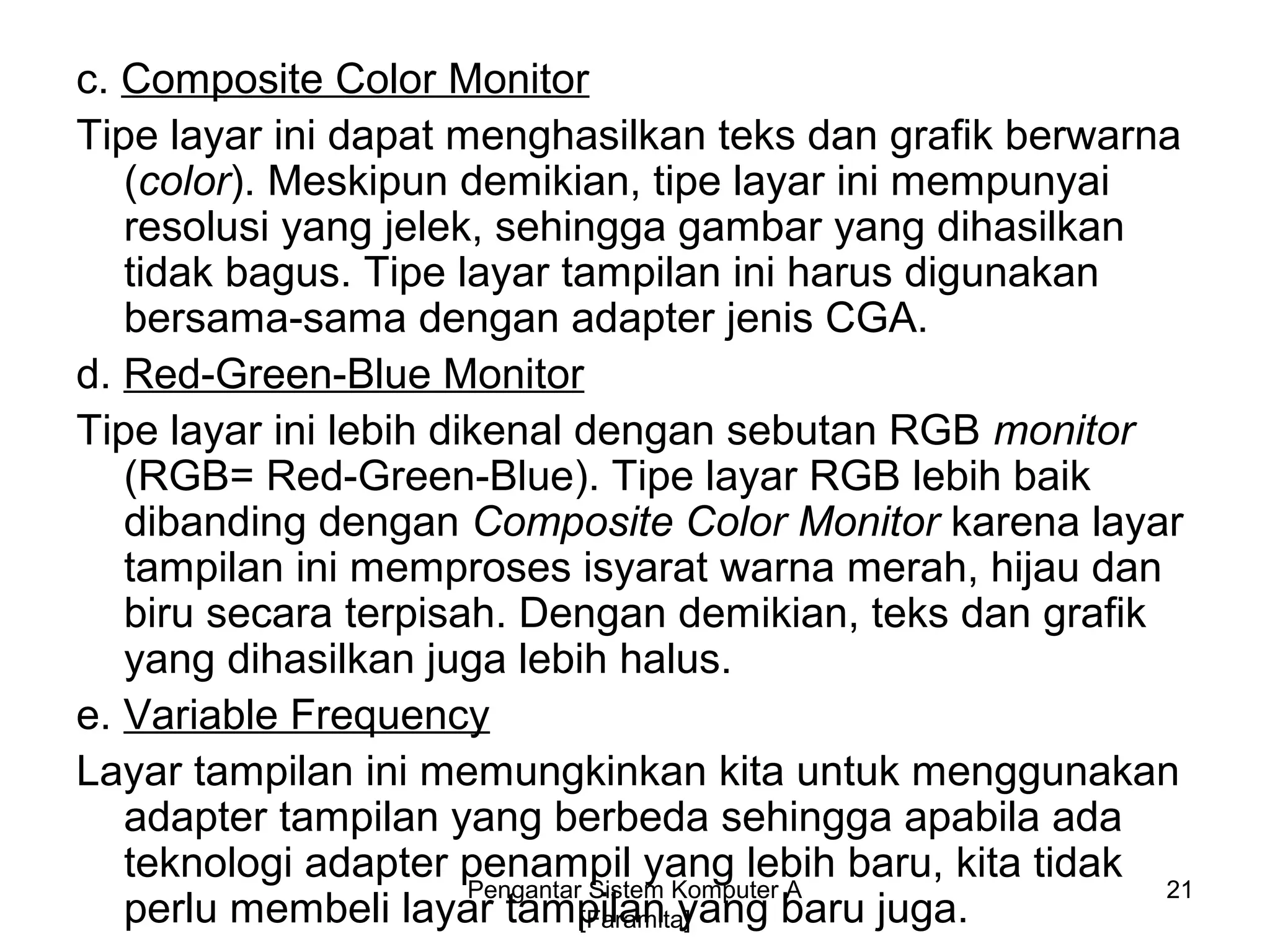c. Composite Color Monitor
Tipe layar ini dapat menghasilkan teks dan grafik berwarna
(color). Meskipun demikian, tipe layar ini mempunyai
resolusi yang jelek, sehingga gambar yang dihasilkan
tidak bagus. Tipe layar tampilan ini harus digunakan
bersama-sama dengan adapter jenis CGA.
d. Red-Green-Blue Monitor
Tipe layar ini lebih dikenal dengan sebutan RGB monitor
(RGB= Red-Green-Blue). Tipe layar RGB lebih baik
dibanding dengan Composite Color Monitor karena layar
tampilan ini memproses isyarat warna merah, hijau dan
biru secara terpisah. Dengan demikian, teks dan grafik
yang dihasilkan juga lebih halus.
e. Variable Frequency
Layar tampilan ini memungkinkan kita untuk menggunakan
adapter tampilan yang berbeda sehingga apabila ada
teknologi adapter penampil yang lebih baru, kita tidak
perlu membeli layar tampilan yang baru juga.
21Pengantar Sistem Komputer A
[Faramita]
 