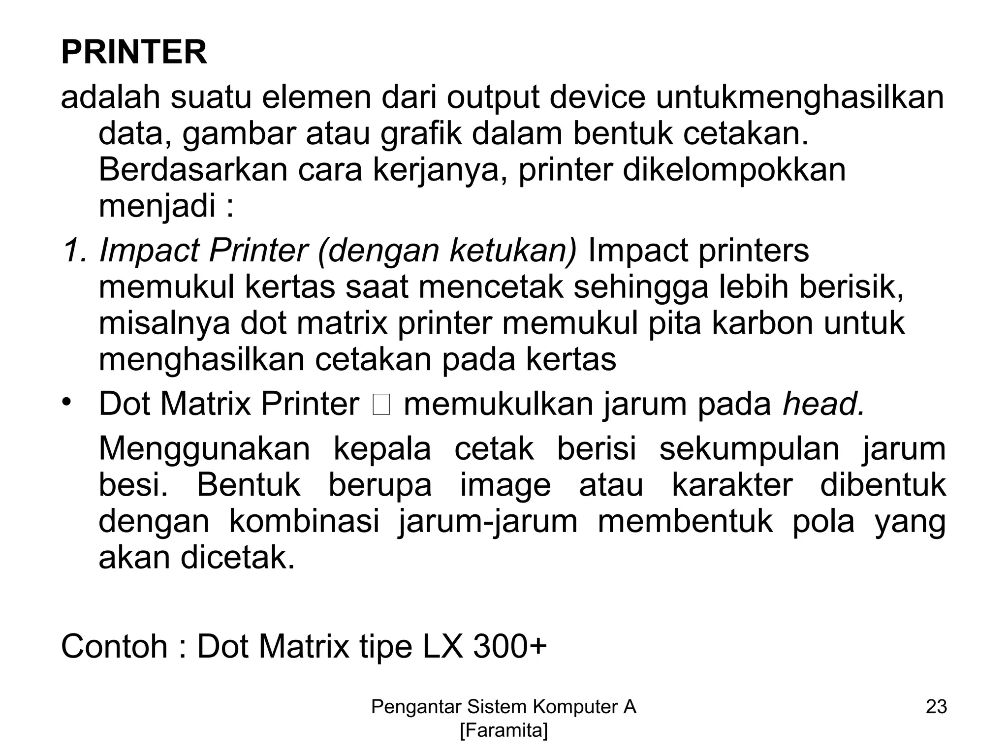 PRINTER
adalah suatu elemen dari output device untukmenghasilkan
data, gambar atau grafik dalam bentuk cetakan.
Berdasarkan cara kerjanya, printer dikelompokkan
menjadi :
1. Impact Printer (dengan ketukan) Impact printers
memukul kertas saat mencetak sehingga lebih berisik,
misalnya dot matrix printer memukul pita karbon untuk
menghasilkan cetakan pada kertas
• Dot Matrix Printer 􀃆 memukulkan jarum pada head.
Menggunakan kepala cetak berisi sekumpulan jarum
besi. Bentuk berupa image atau karakter dibentuk
dengan kombinasi jarum-jarum membentuk pola yang
akan dicetak.
Contoh : Dot Matrix tipe LX 300+
23Pengantar Sistem Komputer A
[Faramita]
 