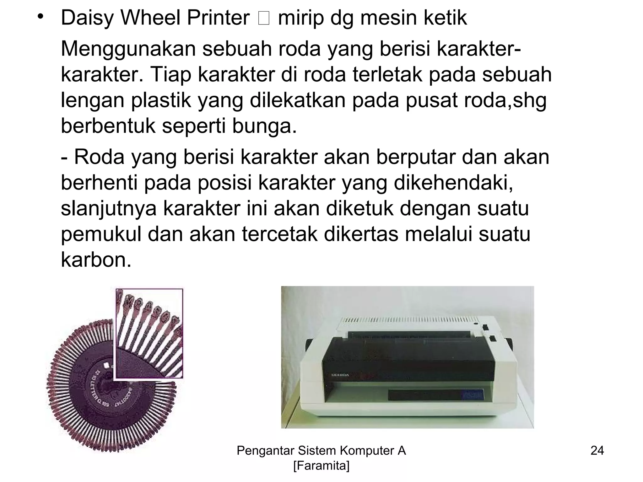 • Daisy Wheel Printer 􀃆 mirip dg mesin ketik
Menggunakan sebuah roda yang berisi karakter-
karakter. Tiap karakter di roda terletak pada sebuah
lengan plastik yang dilekatkan pada pusat roda,shg
berbentuk seperti bunga.
- Roda yang berisi karakter akan berputar dan akan
berhenti pada posisi karakter yang dikehendaki,
slanjutnya karakter ini akan diketuk dengan suatu
pemukul dan akan tercetak dikertas melalui suatu
karbon.
Pengantar Sistem Komputer A
[Faramita]
24
 