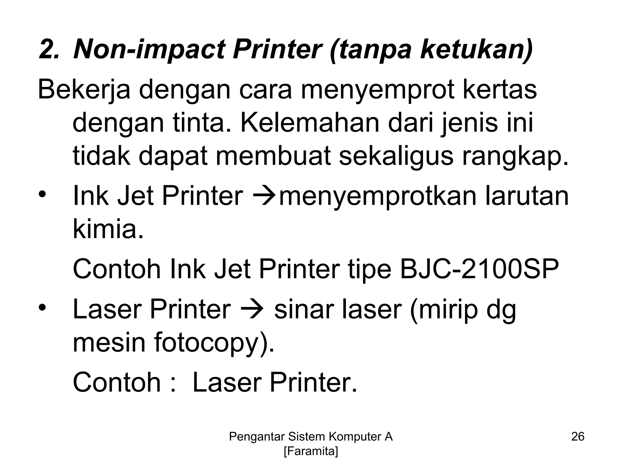 2. Non-impact Printer (tanpa ketukan)
Bekerja dengan cara menyemprot kertas
dengan tinta. Kelemahan dari jenis ini
tidak dapat membuat sekaligus rangkap.
• Ink Jet Printer menyemprotkan larutan
kimia.
Contoh Ink Jet Printer tipe BJC-2100SP
• Laser Printer  sinar laser (mirip dg
mesin fotocopy).
Contoh : Laser Printer.
26Pengantar Sistem Komputer A
[Faramita]
 