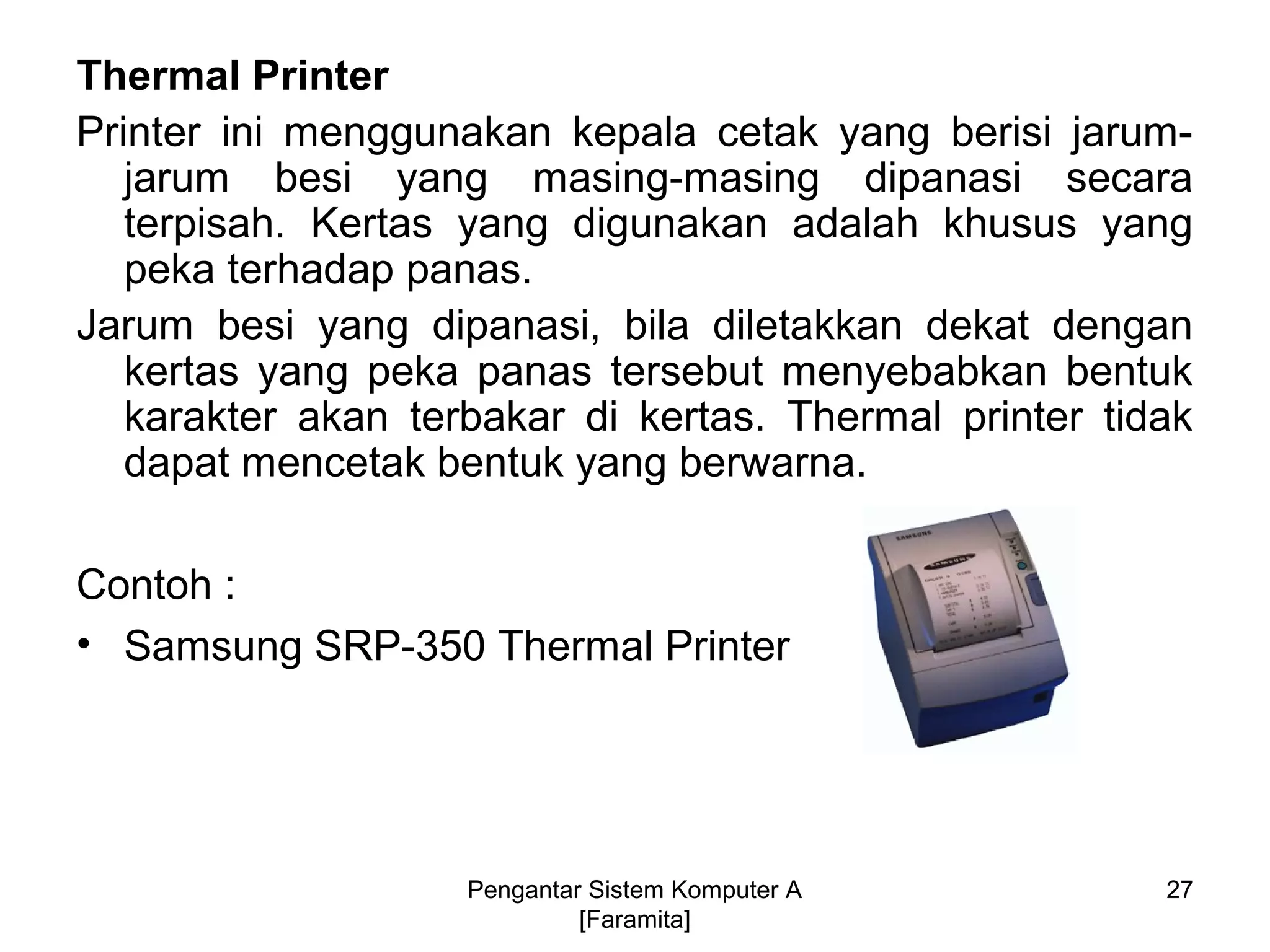 Thermal Printer
Printer ini menggunakan kepala cetak yang berisi jarum-
jarum besi yang masing-masing dipanasi secara
terpisah. Kertas yang digunakan adalah khusus yang
peka terhadap panas.
Jarum besi yang dipanasi, bila diletakkan dekat dengan
kertas yang peka panas tersebut menyebabkan bentuk
karakter akan terbakar di kertas. Thermal printer tidak
dapat mencetak bentuk yang berwarna.
Contoh :
• Samsung SRP-350 Thermal Printer
27Pengantar Sistem Komputer A
[Faramita]
 