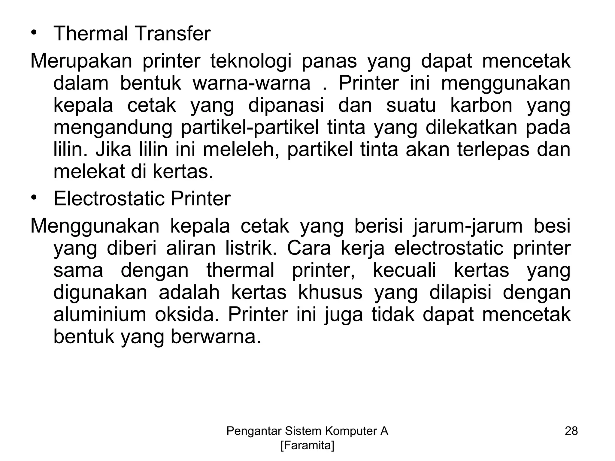 • Thermal Transfer
Merupakan printer teknologi panas yang dapat mencetak
dalam bentuk warna-warna . Printer ini menggunakan
kepala cetak yang dipanasi dan suatu karbon yang
mengandung partikel-partikel tinta yang dilekatkan pada
lilin. Jika lilin ini meleleh, partikel tinta akan terlepas dan
melekat di kertas.
• Electrostatic Printer
Menggunakan kepala cetak yang berisi jarum-jarum besi
yang diberi aliran listrik. Cara kerja electrostatic printer
sama dengan thermal printer, kecuali kertas yang
digunakan adalah kertas khusus yang dilapisi dengan
aluminium oksida. Printer ini juga tidak dapat mencetak
bentuk yang berwarna.
Pengantar Sistem Komputer A
[Faramita]
28
 