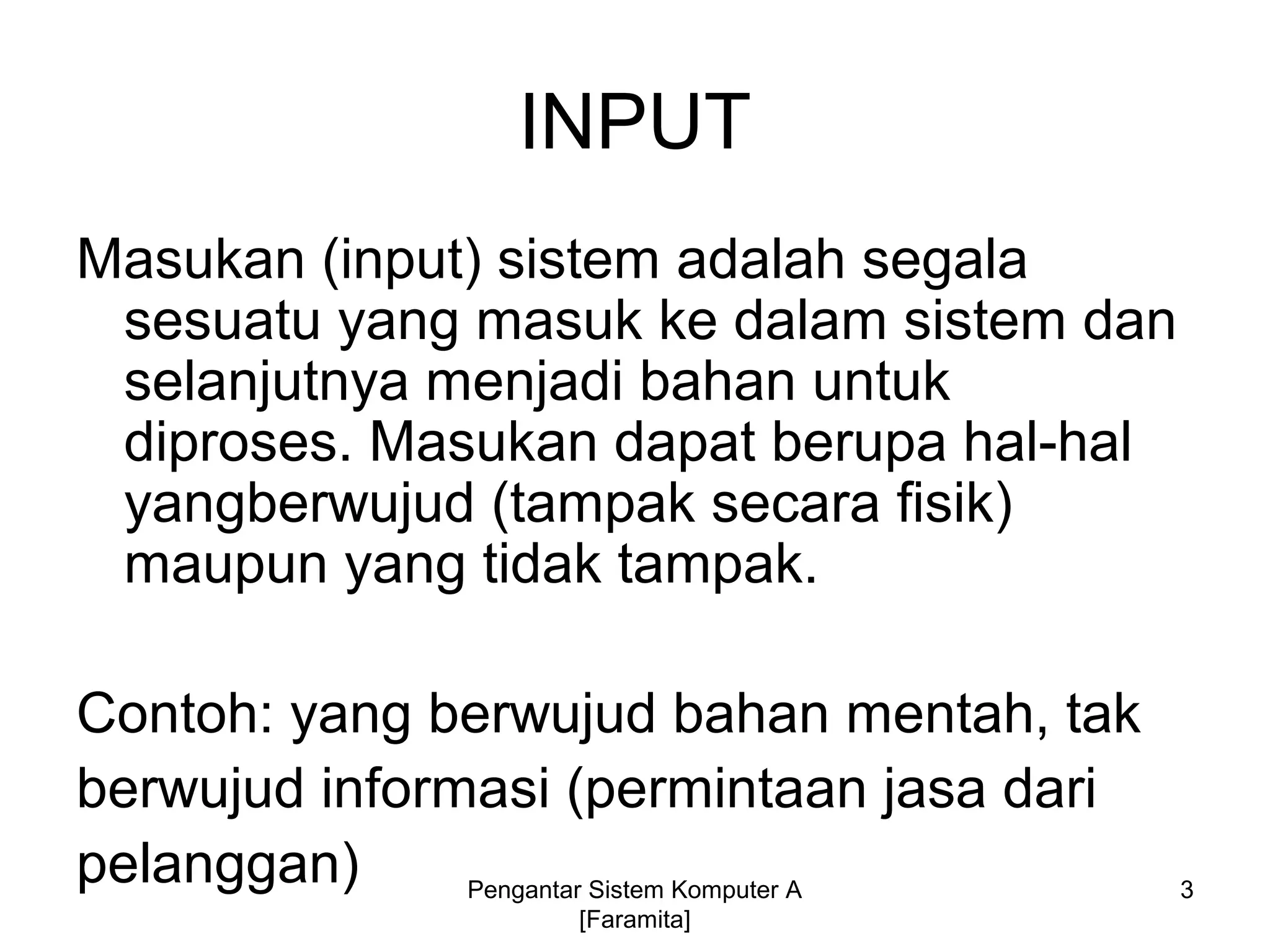 INPUT
Masukan (input) sistem adalah segala
sesuatu yang masuk ke dalam sistem dan
selanjutnya menjadi bahan untuk
diproses. Masukan dapat berupa hal-hal
yangberwujud (tampak secara fisik)
maupun yang tidak tampak.
Contoh: yang berwujud bahan mentah, tak
berwujud informasi (permintaan jasa dari
pelanggan) 3Pengantar Sistem Komputer A
[Faramita]
 