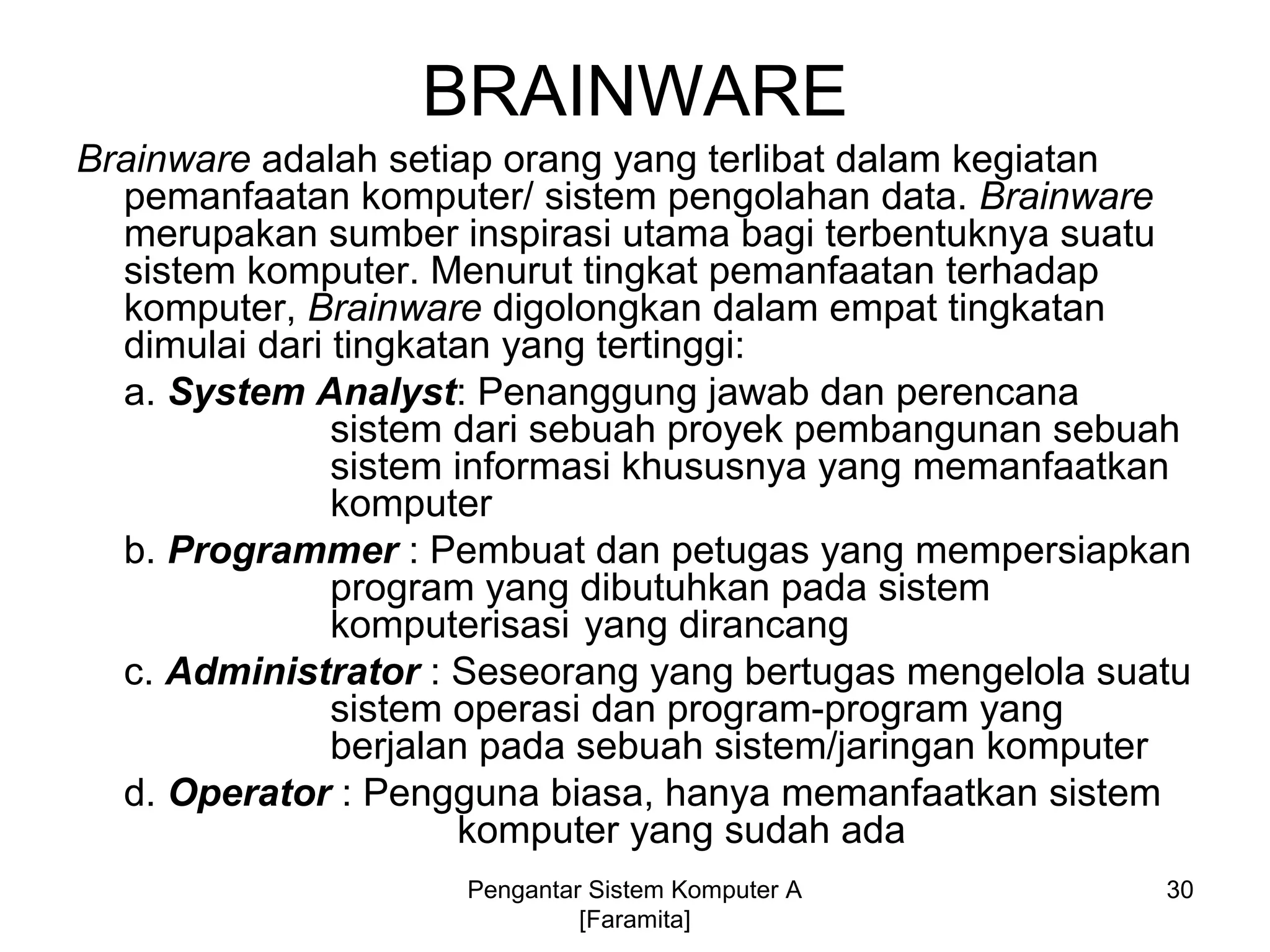 BRAINWARE
Brainware adalah setiap orang yang terlibat dalam kegiatan
pemanfaatan komputer/ sistem pengolahan data. Brainware
merupakan sumber inspirasi utama bagi terbentuknya suatu
sistem komputer. Menurut tingkat pemanfaatan terhadap
komputer, Brainware digolongkan dalam empat tingkatan
dimulai dari tingkatan yang tertinggi:
a. System Analyst: Penanggung jawab dan perencana
sistem dari sebuah proyek pembangunan sebuah
sistem informasi khususnya yang memanfaatkan
komputer
b. Programmer : Pembuat dan petugas yang mempersiapkan
program yang dibutuhkan pada sistem
komputerisasi yang dirancang
c. Administrator : Seseorang yang bertugas mengelola suatu
sistem operasi dan program-program yang
berjalan pada sebuah sistem/jaringan komputer
d. Operator : Pengguna biasa, hanya memanfaatkan sistem
komputer yang sudah ada
30Pengantar Sistem Komputer A
[Faramita]
 