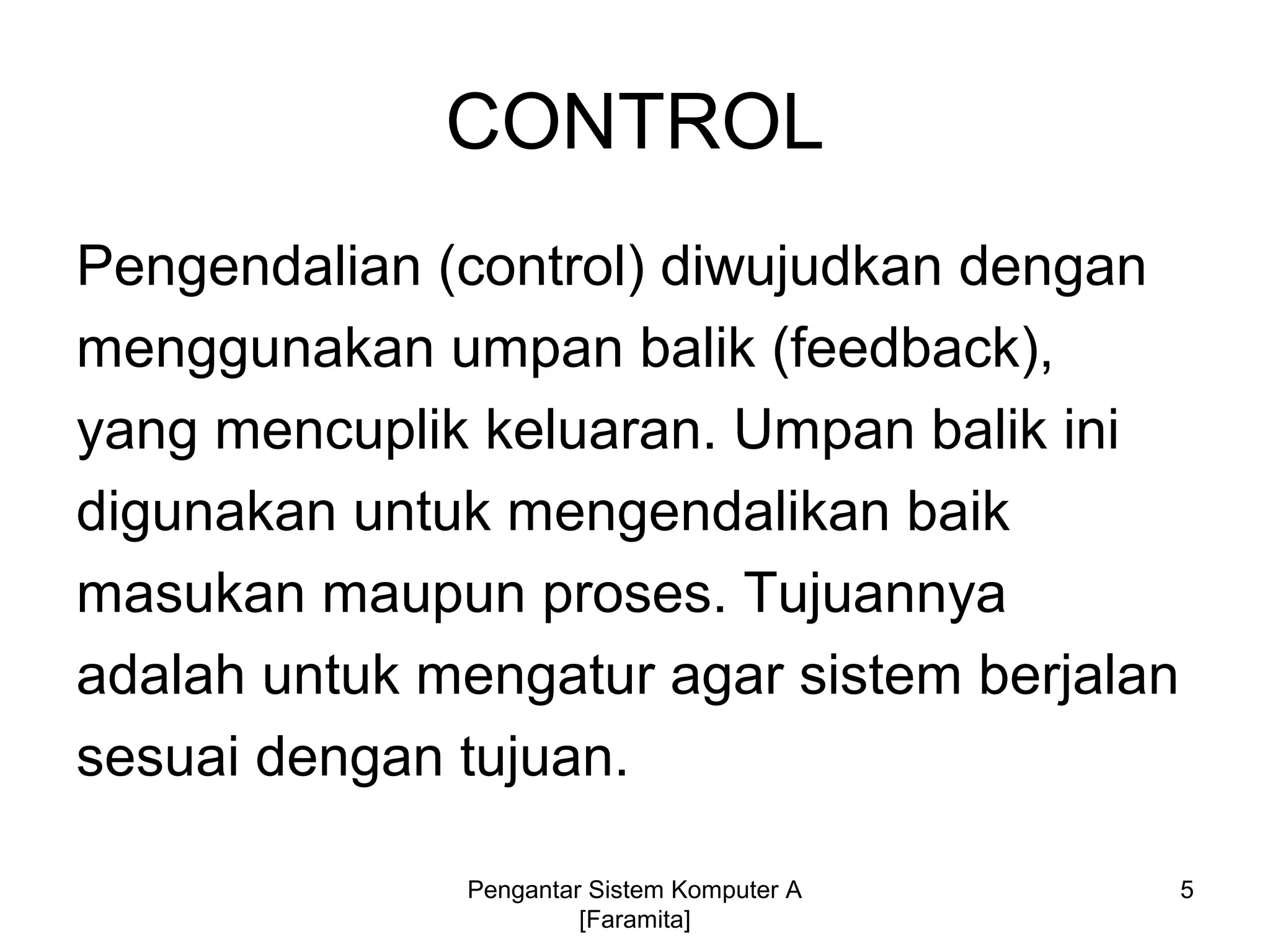 CONTROL
Pengendalian (control) diwujudkan dengan
menggunakan umpan balik (feedback),
yang mencuplik keluaran. Umpan balik ini
digunakan untuk mengendalikan baik
masukan maupun proses. Tujuannya
adalah untuk mengatur agar sistem berjalan
sesuai dengan tujuan.
5Pengantar Sistem Komputer A
[Faramita]
 