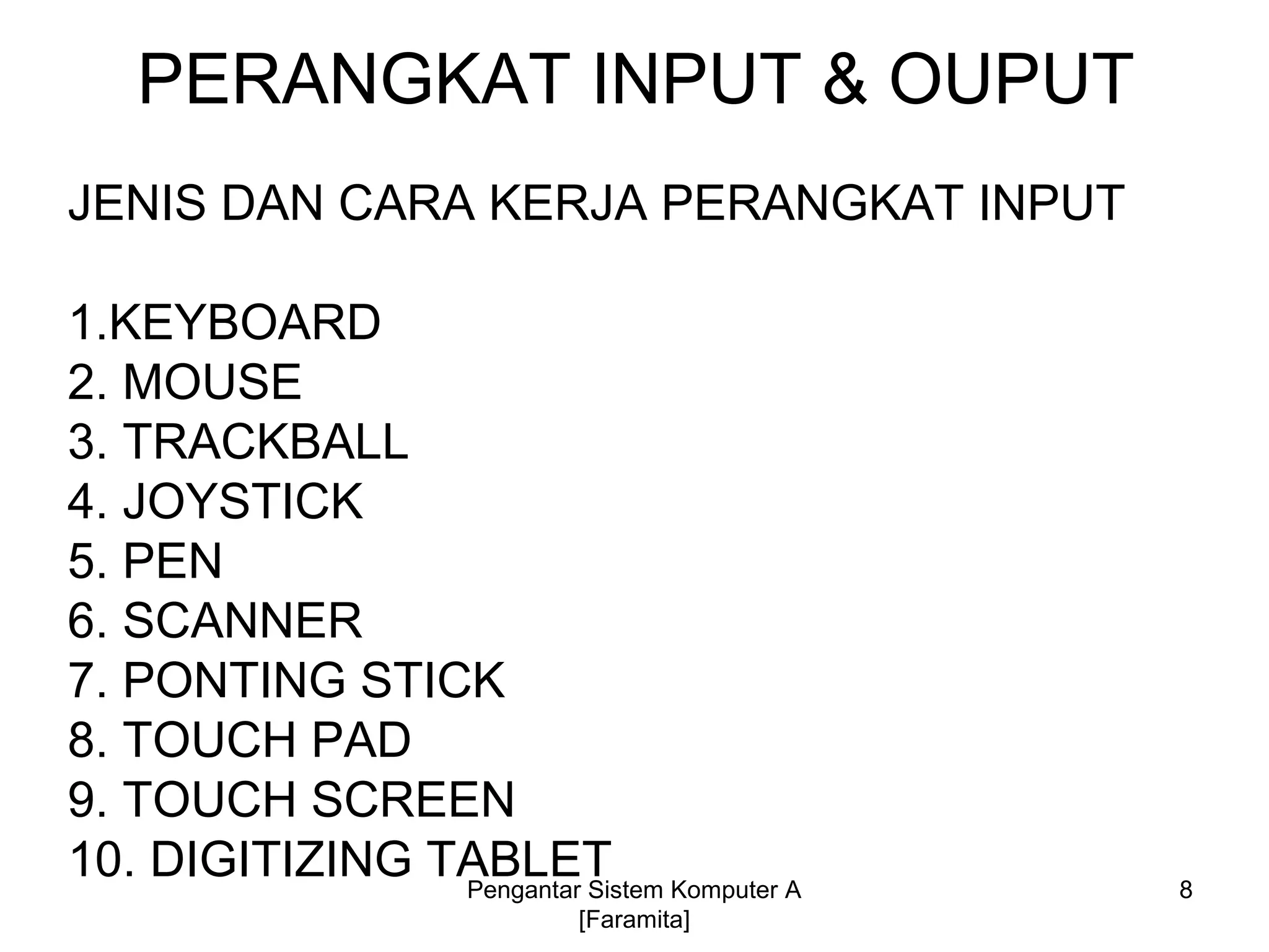 PERANGKAT INPUT & OUPUT
JENIS DAN CARA KERJA PERANGKAT INPUT
1.KEYBOARD
2. MOUSE
3. TRACKBALL
4. JOYSTICK
5. PEN
6. SCANNER
7. PONTING STICK
8. TOUCH PAD
9. TOUCH SCREEN
10. DIGITIZING TABLET 8Pengantar Sistem Komputer A
[Faramita]
 