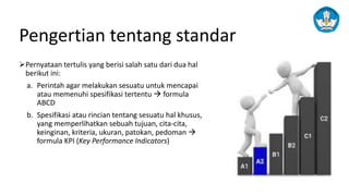 Pengertian tentang standar
➢Pernyataan tertulis yang berisi salah satu dari dua hal
berikut ini:
a. Perintah agar melakukan sesuatu untuk mencapai
atau memenuhi spesifikasi tertentu → formula
ABCD
b. Spesifikasi atau rincian tentang sesuatu hal khusus,
yang memperlihatkan sebuah tujuan, cita-cita,
keinginan, kriteria, ukuran, patokan, pedoman →
formula KPI (Key Performance Indicators)
 