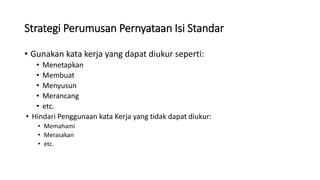 Strategi Perumusan Pernyataan Isi Standar
• Gunakan kata kerja yang dapat diukur seperti:
• Menetapkan
• Membuat
• Menyusun
• Merancang
• etc.
• Hindari Penggunaan kata Kerja yang tidak dapat diukur:
• Memahami
• Merasakan
• etc.
 