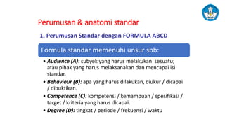 Perumusan & anatomi standar
Formula standar memenuhi unsur sbb:
• Audience (A): subyek yang harus melakukan sesuatu;
atau pihak yang harus melaksanakan dan mencapai isi
standar.
• Behaviour (B): apa yang harus dilakukan, diukur / dicapai
/ dibuktikan.
• Competence (C): kompetensi / kemampuan / spesifikasi /
target / kriteria yang harus dicapai.
• Degree (D): tingkat / periode / frekuensi / waktu
1. Perumusan Standar dengan FORMULA ABCD
 