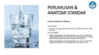 PERUMUSAN &
ANATOMI STANDAR
Contoh: Standar Air Minum
Formula KPI
• Air minum yang sehat tidak berasa, tidak berwarna, tidak
berbau
Formula ABCD
• Bagian pengadaan (A) menyediakan air minum sehat (B)
yang tidak berwarna, tidak berasa, tidak berbau (C) untuk
pemenuhan kebutuhan staf setiap hari kerja (D)
• Bagian pengadaan (A) menyediakan air minum sehat (B)
yang tidak berwarna, tidak berasa, tidak berbau (C)
 